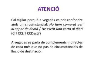 ATENCIÓ
Cal vigilar perquè a vegades es pot confondre
amb un circumstancial: Ho hem comprat per
al sopar de demà / He escrit una carta al diari
(CI? CCLl? CCDest?)

A vegades es parla de complements indirectes
de cosa més que no pas de circumstancials de
lloc o de destinació.
 