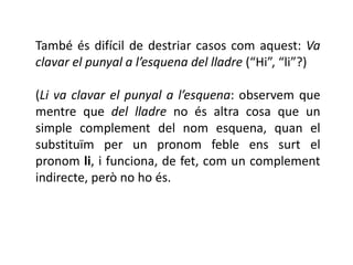 També és difícil de destriar casos com aquest: Va
clavar el punyal a l’esquena del lladre (“Hi”, “li”?)

(Li va clavar el punyal a l’esquena: observem que
mentre que del lladre no és altra cosa que un
simple complement del nom esquena, quan el
substituïm per un pronom feble ens surt el
pronom li, i funciona, de fet, com un complement
indirecte, però no ho és.
 