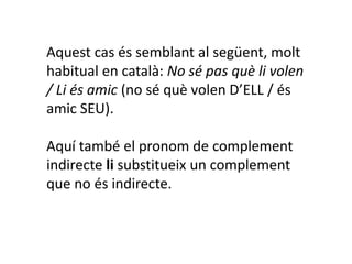 Aquest cas és semblant al següent, molt
habitual en català: No sé pas què li volen
/ Li és amic (no sé què volen D’ELL / és
amic SEU).

Aquí també el pronom de complement
indirecte li substitueix un complement
que no és indirecte.
 