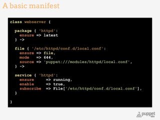 class webserver {
 
package { 'httpd': 
ensure => latest 
} -> 
 
file { '/etc/httpd/conf.d/local.conf': 
ensure => file, 
mode => 644, 
source => 'puppet:///modules/httpd/local.conf', 
} -> 
 
service { 'httpd': 
ensure => running, 
enable => true, 
subscribe => File['/etc/httpd/conf.d/local.conf'], 
} 
!
}
A basic manifest
10
 