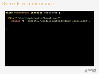 class webserver2 inherits webserver { 
 
File['/etc/httpd/conf.d/local.conf'] { 
source => 'puppet:///modules/httpd/other-local.conf', 
} 
 
} 
Override via inheritance
11
 