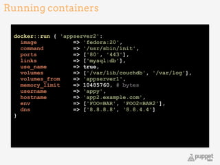 !
docker::run { 'appserver2': 
image => 'fedora:20', 
command => '/usr/sbin/init', 
ports => ['80', '443'], 
links => ['mysql:db'], 
use_name => true, 
volumes => ['/var/lib/couchdb', '/var/log'], 
volumes_from => 'appserver1', 
memory_limit => 10485760, # bytes  
username => 'appy', 
hostname => 'app2.example.com', 
env => ['FOO=BAR', 'FOO2=BAR2'], 
dns => ['8.8.8.8', ‘8.8.4.4']
}
Running containers
18
 