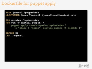Dockerfile for puppet apply
20
FROM jamtur01/puppetbase 
MAINTAINER James Turnbull <james@lovedthanlost.net> 
 
ADD modules /tmp/modules 
RUN yum -y install puppet;  
puppet apply --modulepath=/tmp/modules 
-e "class { 'nginx': service_ensure => disable }” 
 
EXPOSE 80 
CMD ["nginx"] 
 