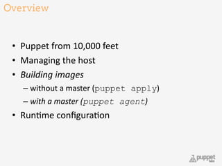 Overview
• Puppet	
  from	
  10,000	
  feet	
  
• Managing	
  the	
  host	
  
• Building	
  images	
  
– without	
  a	
  master	
  (puppet apply)	
  
– with	
  a	
  master	
  (puppet agent)	
  
• Run9me	
  conﬁgura9on
21
 
