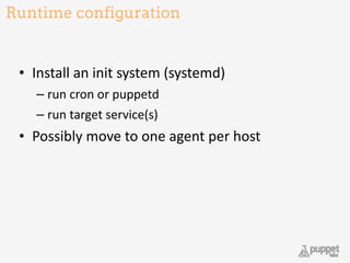 Runtime configuration
• Install	
  an	
  init	
  system	
  (systemd)	
  
– run	
  cron	
  or	
  puppetd	
  
– run	
  target	
  service(s)	
  
• Possibly	
  move	
  to	
  one	
  agent	
  per	
  host
26
 
