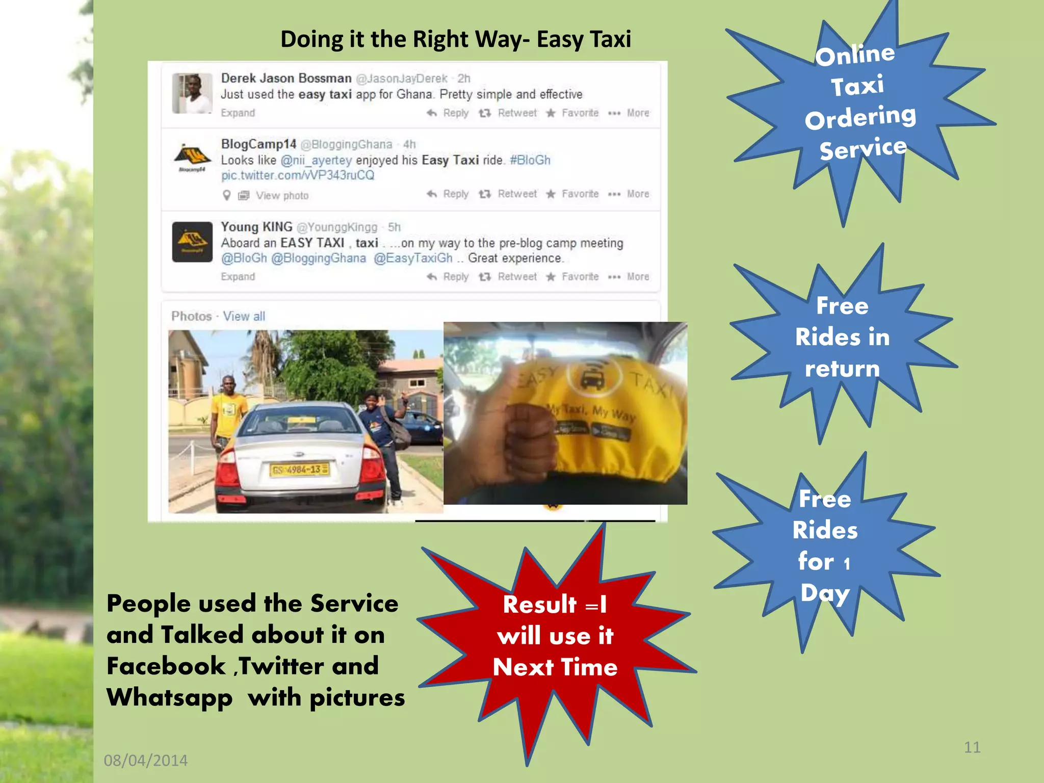 08/04/2014
11
Doing it the Right Way- Easy Taxi
Free
Rides in
return
Free
Rides
for 1
DayPeople used the Service
and Talked about it on
Facebook ,Twitter and
Whatsapp with pictures
Result =I
will use it
Next Time
 
