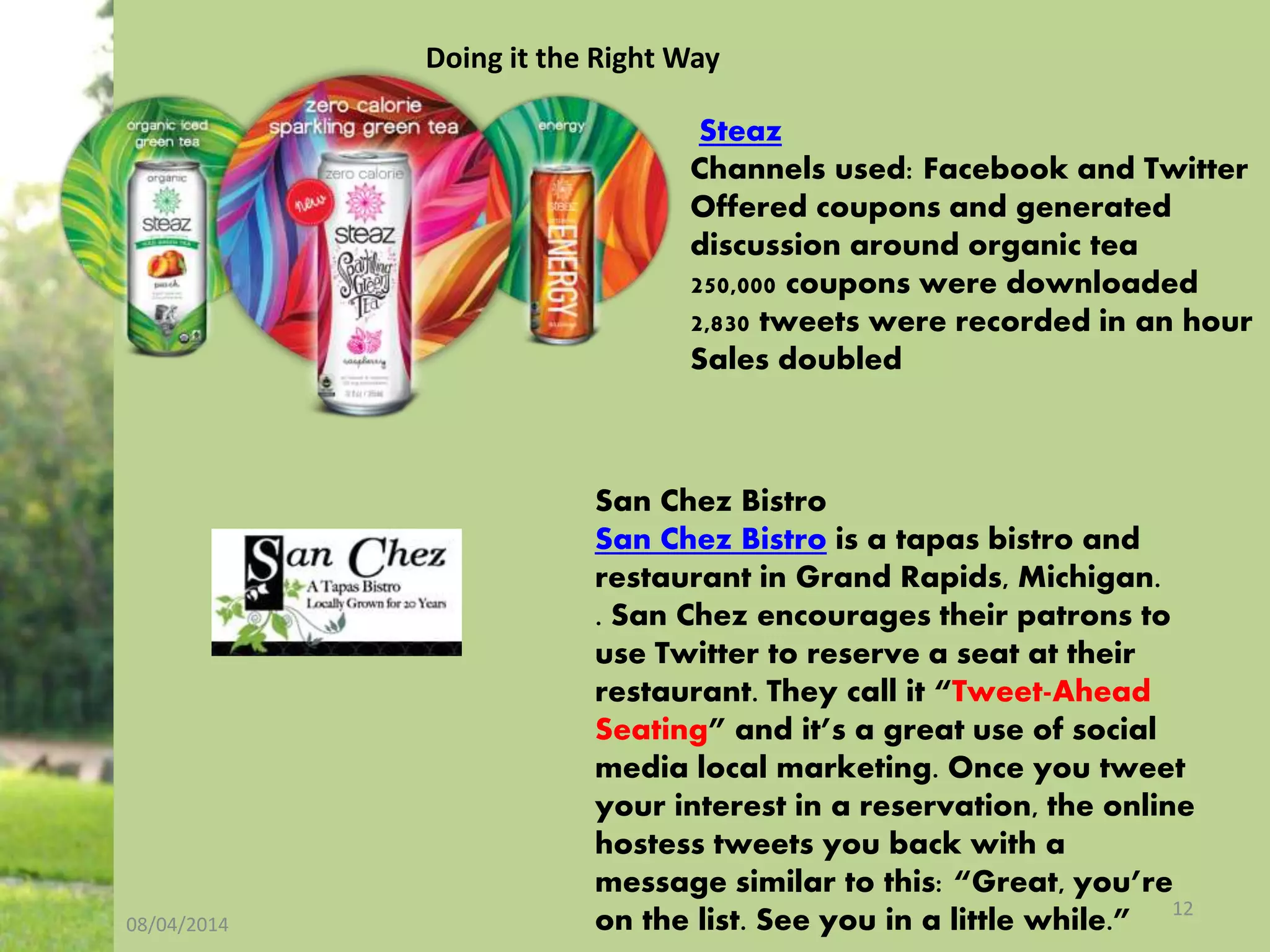 08/04/2014
12
Steaz
Channels used: Facebook and Twitter
Offered coupons and generated
discussion around organic tea
250,000 coupons were downloaded
2,830 tweets were recorded in an hour
Sales doubled
San Chez Bistro
San Chez Bistro is a tapas bistro and
restaurant in Grand Rapids, Michigan.
. San Chez encourages their patrons to
use Twitter to reserve a seat at their
restaurant. They call it “Tweet-Ahead
Seating” and it’s a great use of social
media local marketing. Once you tweet
your interest in a reservation, the online
hostess tweets you back with a
message similar to this: “Great, you’re
on the list. See you in a little while.”
Doing it the Right Way
 
