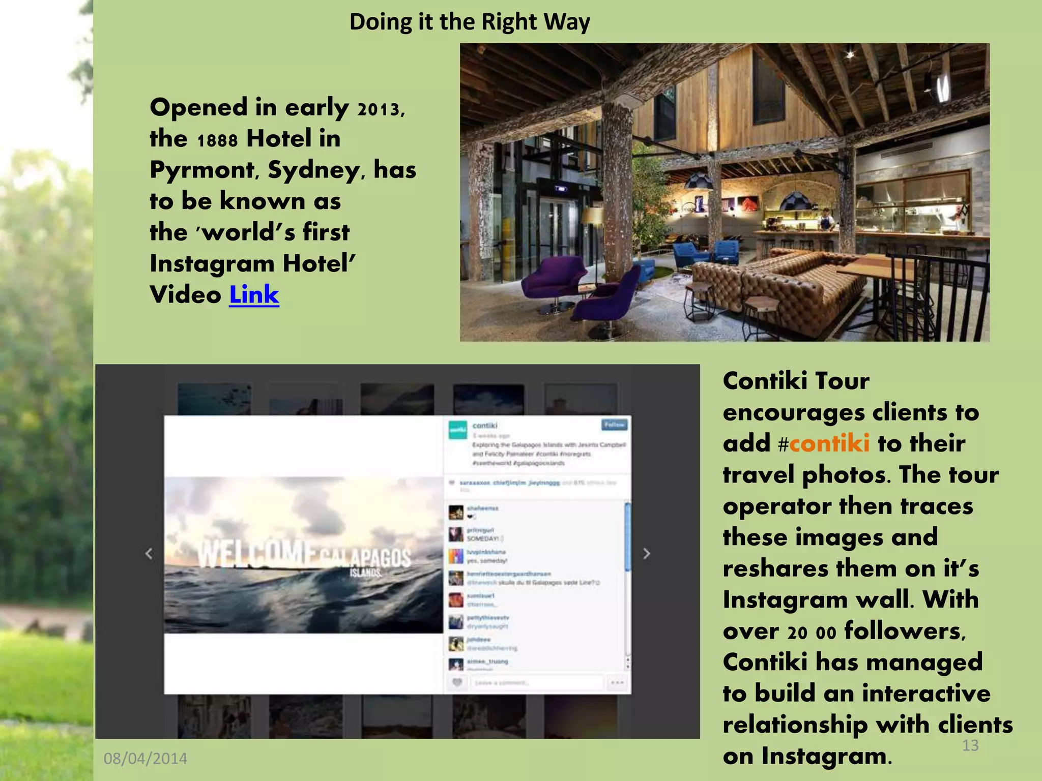 08/04/2014
13
Opened in early 2013,
the 1888 Hotel in
Pyrmont, Sydney, has
to be known as
the 'world’s first
Instagram Hotel’
Video Link
Contiki Tour
encourages clients to
add #contiki to their
travel photos. The tour
operator then traces
these images and
reshares them on it’s
Instagram wall. With
over 20 00 followers,
Contiki has managed
to build an interactive
relationship with clients
on Instagram.
Doing it the Right Way
 