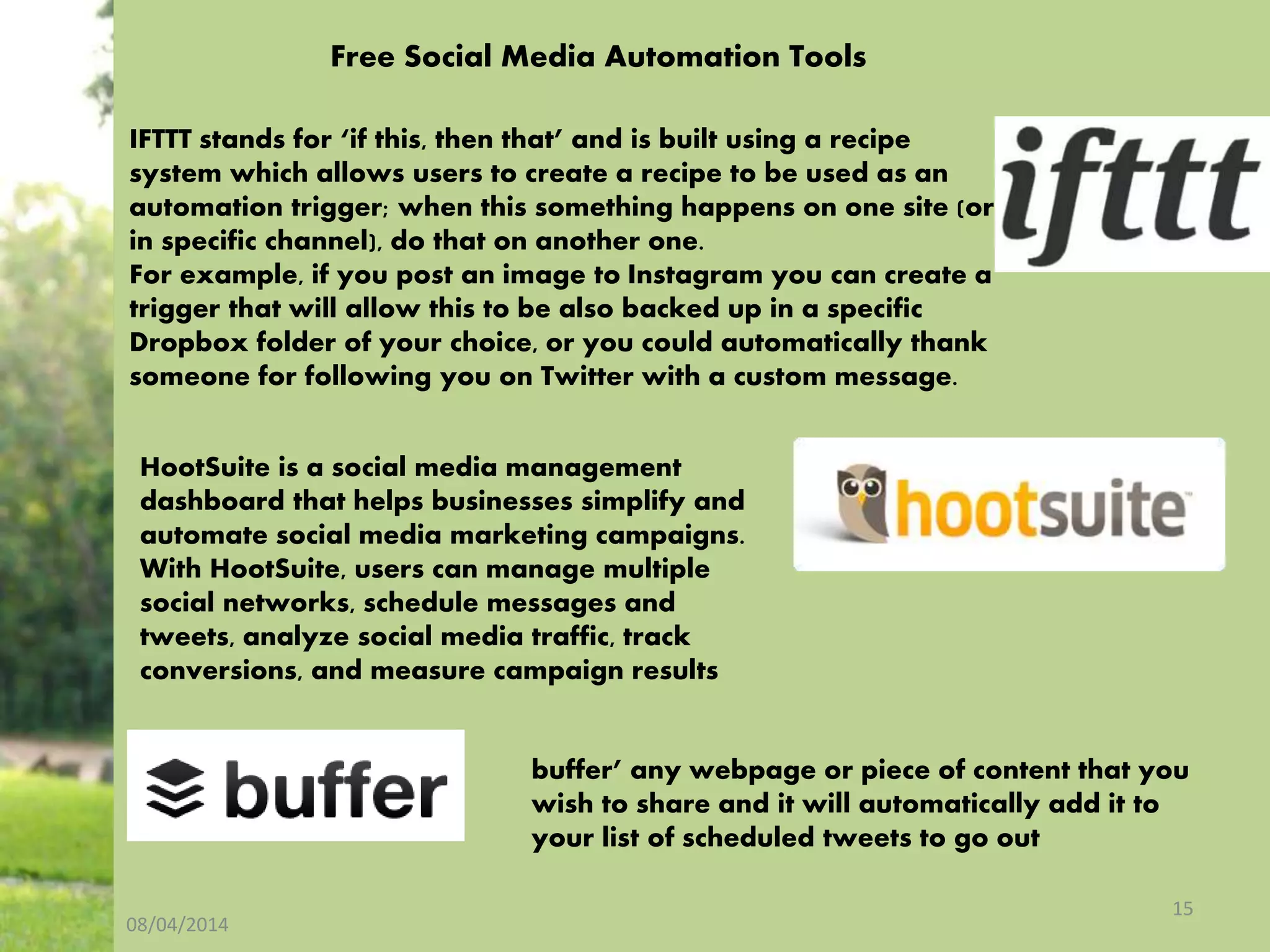 08/04/2014
15
buffer’ any webpage or piece of content that you
wish to share and it will automatically add it to
your list of scheduled tweets to go out
HootSuite is a social media management
dashboard that helps businesses simplify and
automate social media marketing campaigns.
With HootSuite, users can manage multiple
social networks, schedule messages and
tweets, analyze social media traffic, track
conversions, and measure campaign results
IFTTT stands for ‘if this, then that’ and is built using a recipe
system which allows users to create a recipe to be used as an
automation trigger; when this something happens on one site (or
in specific channel), do that on another one.
For example, if you post an image to Instagram you can create a
trigger that will allow this to be also backed up in a specific
Dropbox folder of your choice, or you could automatically thank
someone for following you on Twitter with a custom message.
Free Social Media Automation Tools
 