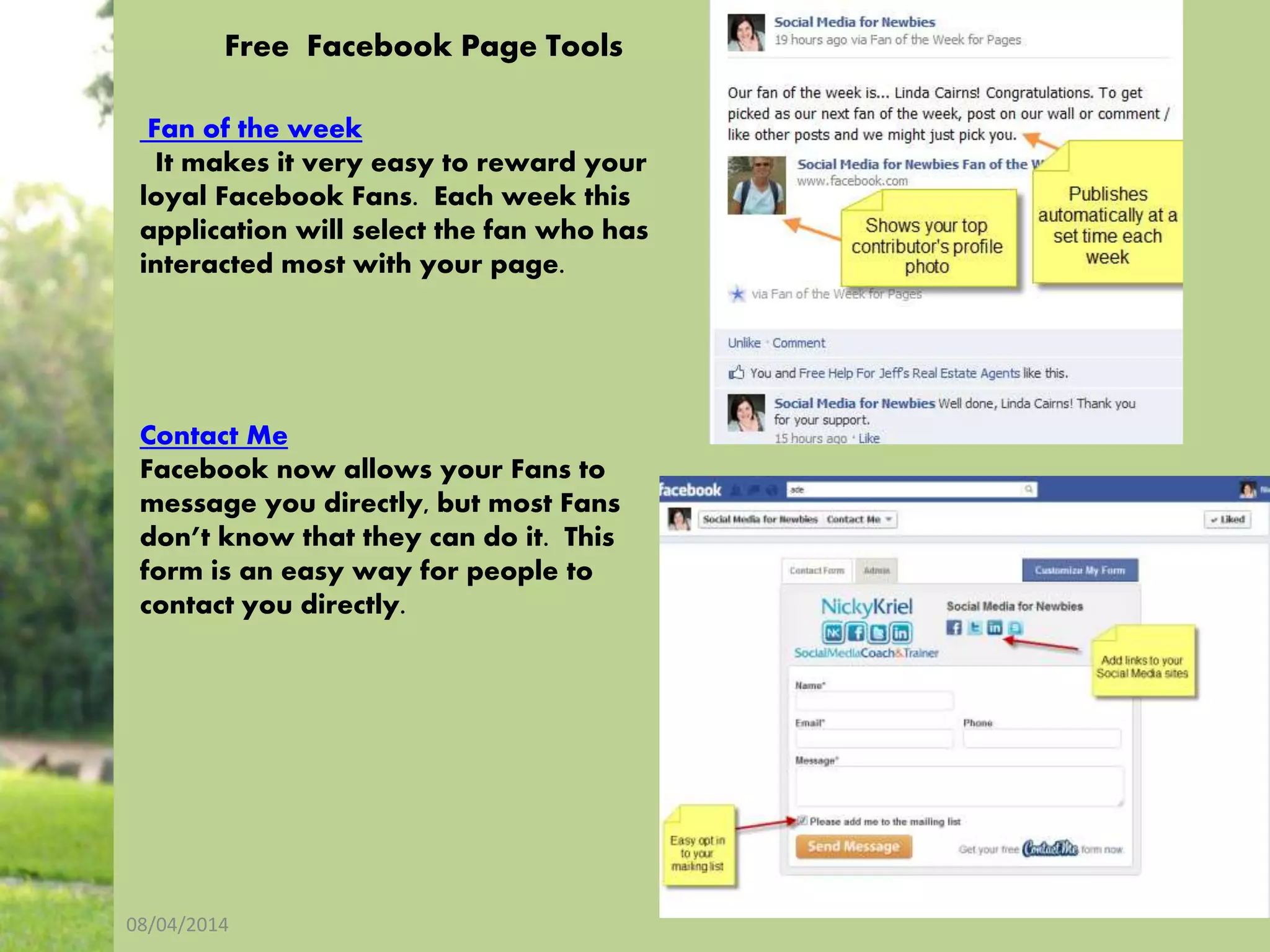 08/04/2014
16
Free Facebook Page Tools
Fan of the week
It makes it very easy to reward your
loyal Facebook Fans. Each week this
application will select the fan who has
interacted most with your page.
Contact Me
Facebook now allows your Fans to
message you directly, but most Fans
don’t know that they can do it. This
form is an easy way for people to
contact you directly.
 