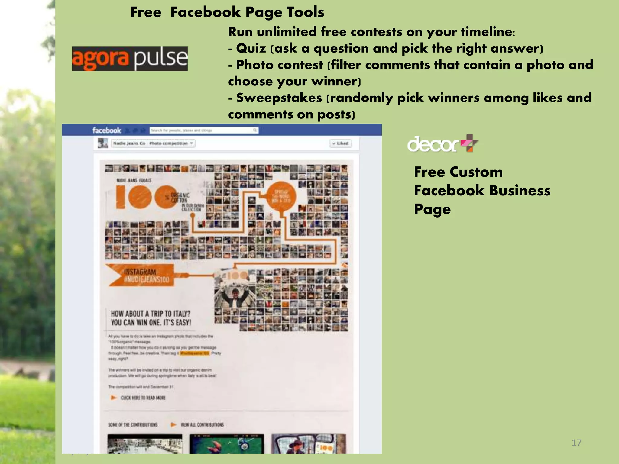 08/04/2014
17
Run unlimited free contests on your timeline:
- Quiz (ask a question and pick the right answer)
- Photo contest (filter comments that contain a photo and
choose your winner)
- Sweepstakes (randomly pick winners among likes and
comments on posts)
Free Custom
Facebook Business
Page
Free Facebook Page Tools
 