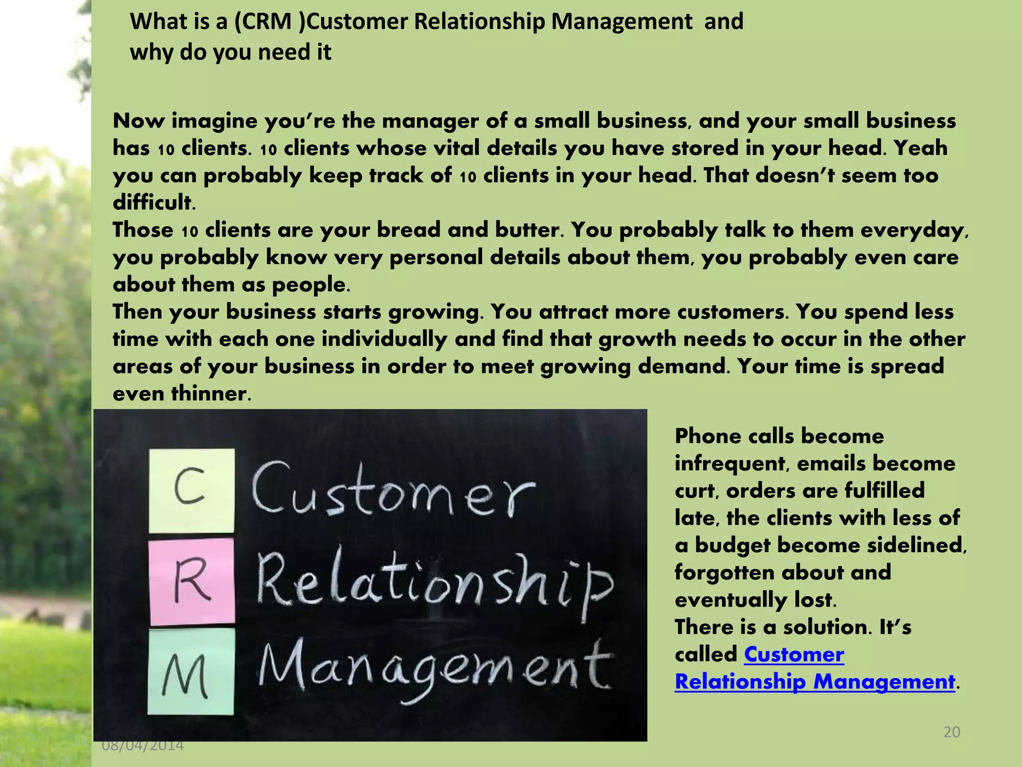 08/04/2014
20
What is a (CRM )Customer Relationship Management and
why do you need it
Now imagine you’re the manager of a small business, and your small business
has 10 clients. 10 clients whose vital details you have stored in your head. Yeah
you can probably keep track of 10 clients in your head. That doesn’t seem too
difficult.
Those 10 clients are your bread and butter. You probably talk to them everyday,
you probably know very personal details about them, you probably even care
about them as people.
Then your business starts growing. You attract more customers. You spend less
time with each one individually and find that growth needs to occur in the other
areas of your business in order to meet growing demand. Your time is spread
even thinner.
Phone calls become
infrequent, emails become
curt, orders are fulfilled
late, the clients with less of
a budget become sidelined,
forgotten about and
eventually lost.
There is a solution. It’s
called Customer
Relationship Management.
 
