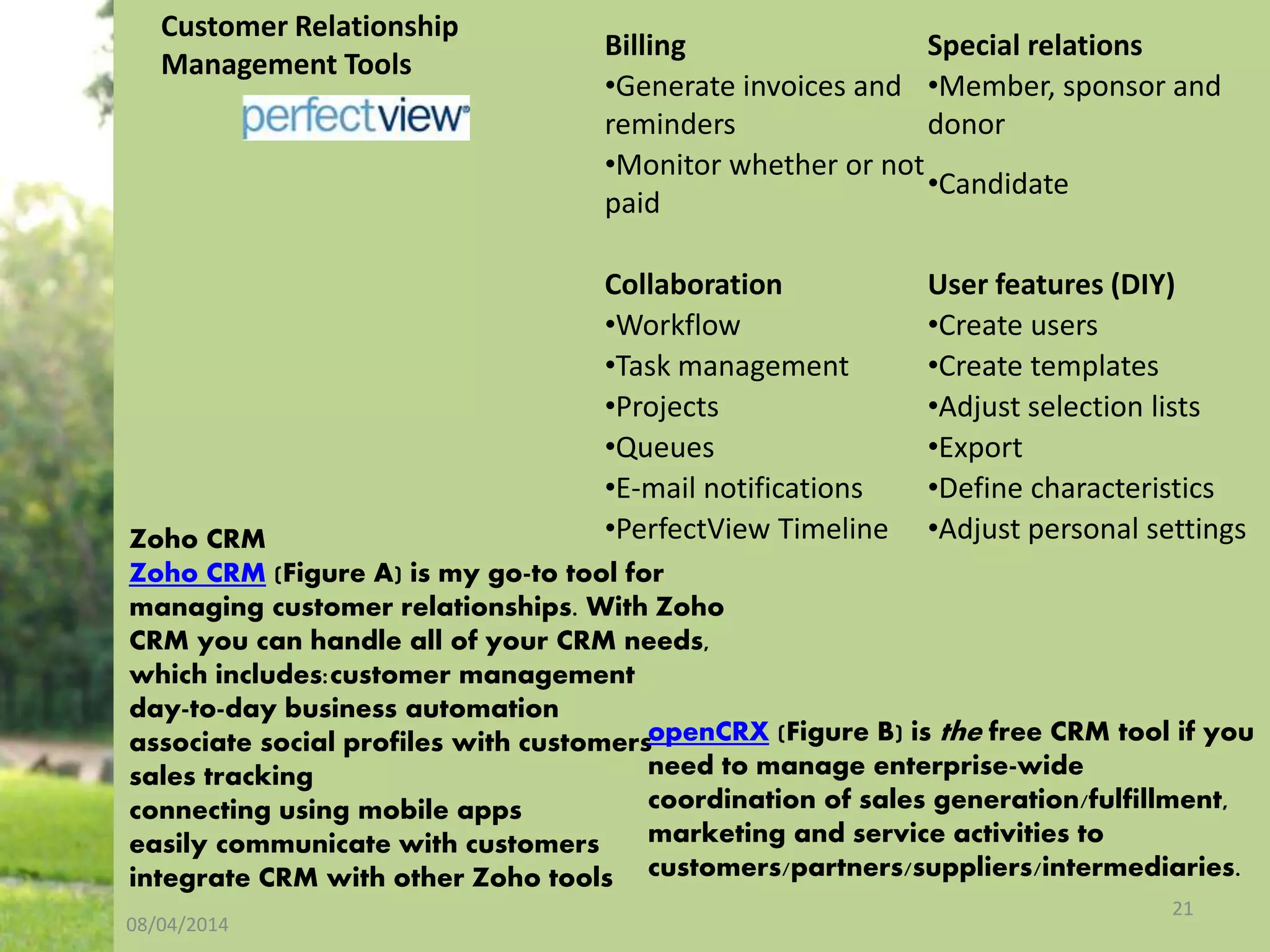 08/04/2014
21
Customer Relationship
Management Tools
Billing Special relations
•Generate invoices and
reminders
•Member, sponsor and
donor
•Monitor whether or not
paid
•Candidate
Collaboration User features (DIY)
•Workflow •Create users
•Task management •Create templates
•Projects •Adjust selection lists
•Queues •Export
•E-mail notifications •Define characteristics
•PerfectView Timeline •Adjust personal settingsZoho CRM
Zoho CRM (Figure A) is my go-to tool for
managing customer relationships. With Zoho
CRM you can handle all of your CRM needs,
which includes:customer management
day-to-day business automation
associate social profiles with customers
sales tracking
connecting using mobile apps
easily communicate with customers
integrate CRM with other Zoho tools
openCRX (Figure B) is the free CRM tool if you
need to manage enterprise-wide
coordination of sales generation/fulfillment,
marketing and service activities to
customers/partners/suppliers/intermediaries.
 