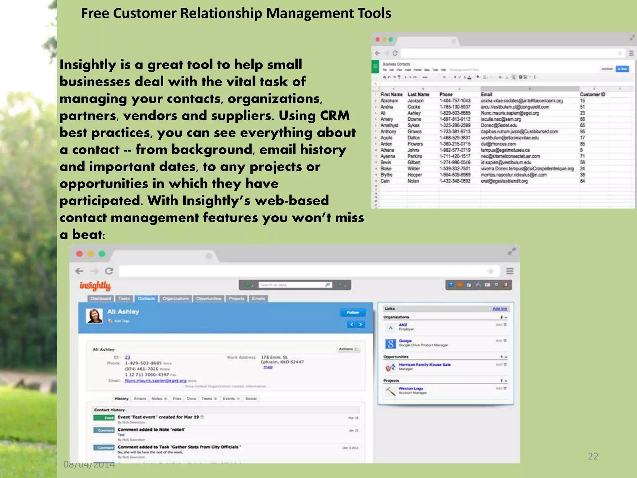 08/04/2014
22
Free Customer Relationship Management Tools
Insightly is a great tool to help small
businesses deal with the vital task of
managing your contacts, organizations,
partners, vendors and suppliers. Using CRM
best practices, you can see everything about
a contact -- from background, email history
and important dates, to any projects or
opportunities in which they have
participated. With Insightly’s web-based
contact management features you won’t miss
a beat:
 