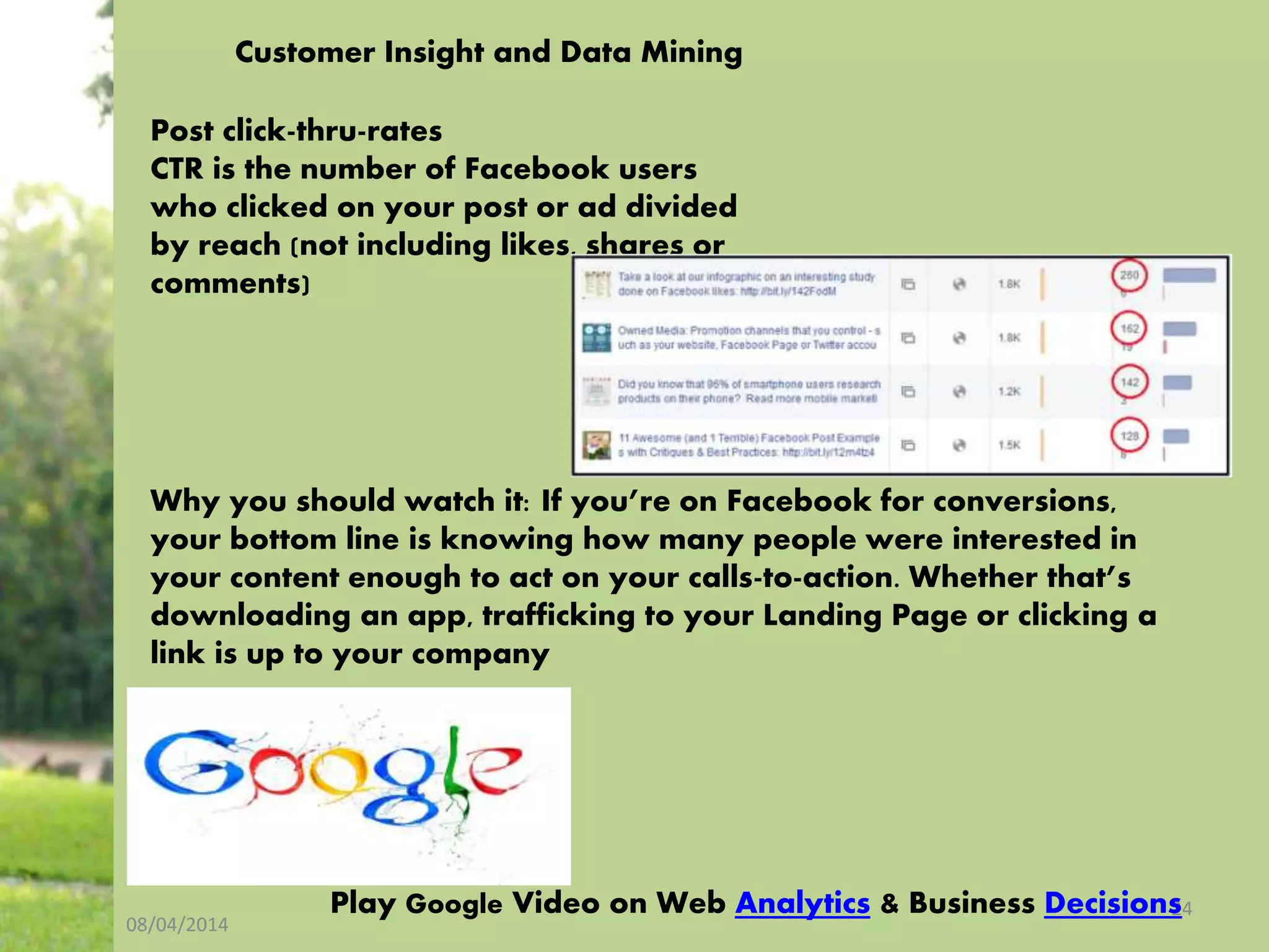 08/04/2014
24
Customer Insight and Data Mining
Post click-thru-rates
CTR is the number of Facebook users
who clicked on your post or ad divided
by reach (not including likes, shares or
comments)
Why you should watch it: If you’re on Facebook for conversions,
your bottom line is knowing how many people were interested in
your content enough to act on your calls-to-action. Whether that’s
downloading an app, trafficking to your Landing Page or clicking a
link is up to your company
Play Google Video on Web Analytics & Business Decisions
 