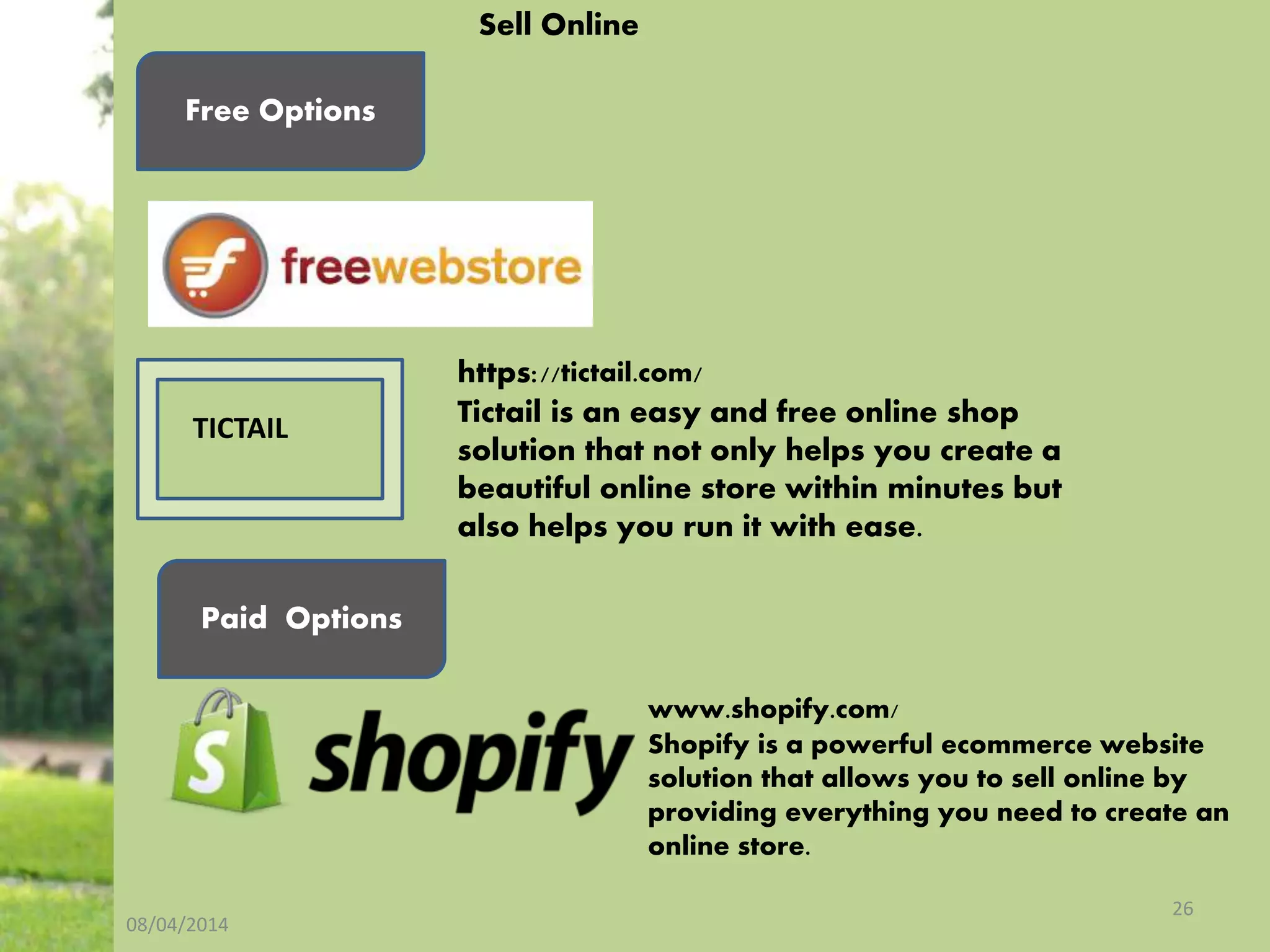 08/04/2014
26
Sell Online
Free Options
Paid Options
https://tictail.com/
Tictail is an easy and free online shop
solution that not only helps you create a
beautiful online store within minutes but
also helps you run it with ease.
www.shopify.com/
Shopify is a powerful ecommerce website
solution that allows you to sell online by
providing everything you need to create an
online store.
TICTAIL
 