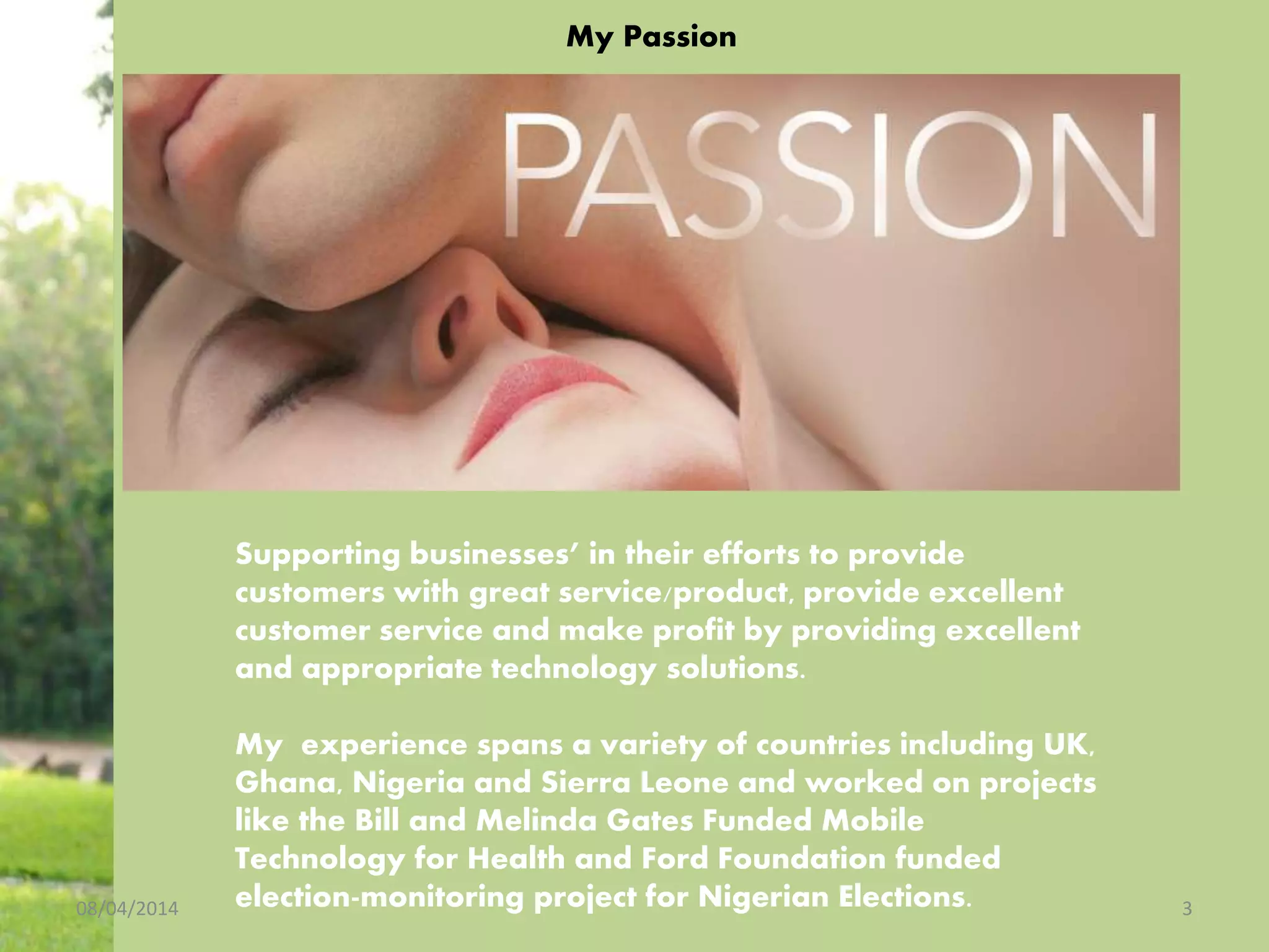 My Passion
08/04/2014 3
Supporting businesses’ in their efforts to provide
customers with great service/product, provide excellent
customer service and make profit by providing excellent
and appropriate technology solutions.
My experience spans a variety of countries including UK,
Ghana, Nigeria and Sierra Leone and worked on projects
like the Bill and Melinda Gates Funded Mobile
Technology for Health and Ford Foundation funded
election-monitoring project for Nigerian Elections.
 
