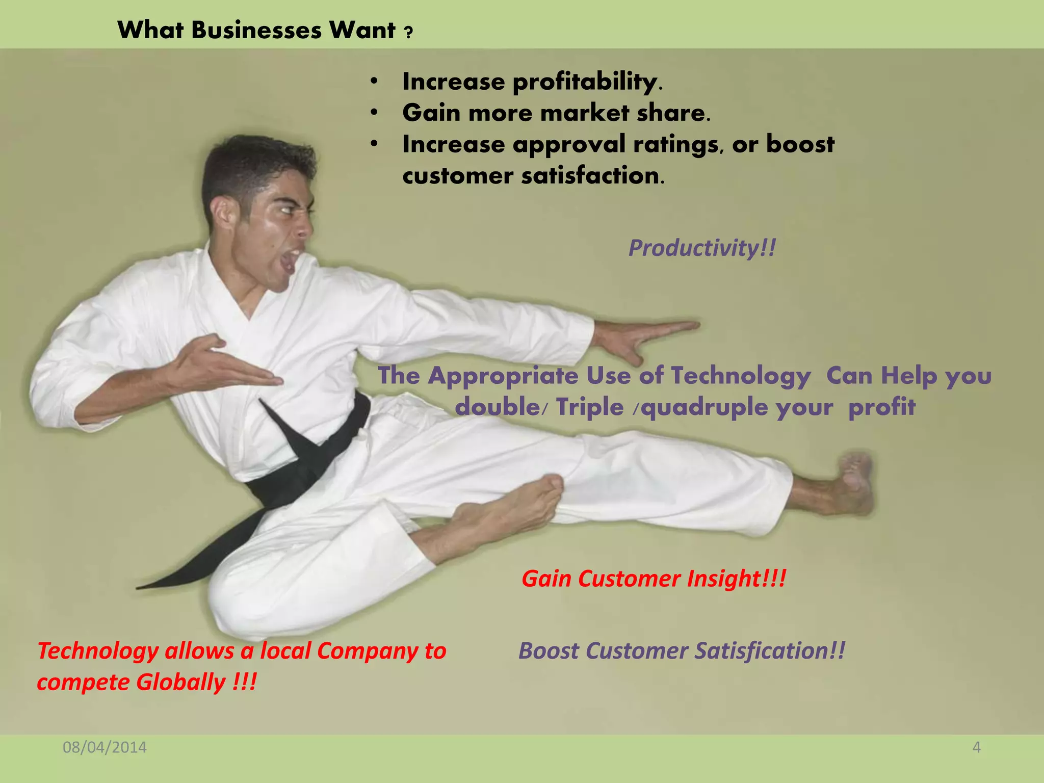 • Increase profitability.
• Gain more market share.
• Increase approval ratings, or boost
customer satisfaction.
What Businesses Want ?
08/04/2014 4
Technology allows a local Company to
compete Globally !!!
The Appropriate Use of Technology Can Help you
double/ Triple /quadruple your profit
Gain Customer Insight!!!
Boost Customer Satisfication!!
Productivity!!
 