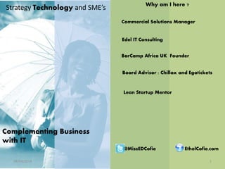 Strategy Technology and SME’s
Complementing Business
with IT
Commercial Solutions Manager
Edel IT Consulting
BarCamp Africa UK Founder
Board Advisor : Chillax and Egotickets
Why am I here ?
08/04/2014 1
EthelCofie.com@MissEDCofie
Lean Startup Mentor
 