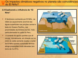 Os impactos climáticos negativos no planeta são coincidências
do El Niño?
2.0 Explicando a influência do “El
Nino”
 O fenômeno conhecido por El Niño , se
refere ao aquecimento anormal das
águas superficiais nas porções central e
leste do Oceano Pacífico, nas
proximidades da América do Sul, mais
particularmente na costa do Peru.
 A corrente de águas quentes que ali
circula, normalmente, em direção sul no
início do verão somente recebe o nome
de El Niño quando a anomalia térmica
atinge proporções muito elevadas (em
torno de 4 a 6°C).
 