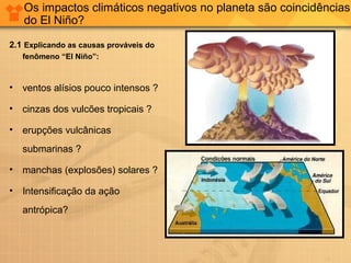 Os impactos climáticos negativos no planeta são coincidências
do El Niño?
2.1 Explicando as causas prováveis do
fenômeno “El Niño”:
• ventos alísios pouco intensos ?
• cinzas dos vulcões tropicais ?
• erupções vulcânicas
submarinas ?
• manchas (explosões) solares ?
• Intensificação da ação
antrópica?
 