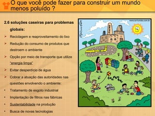 O que você pode fazer para construir um mundo
menos poluído ?
2.6 soluções caseiras para problemas
globais:
 Reciclagem e reaproveitamento do lixo
 Redução do consumo de produtos que
destroem o ambiente
 Opção por meio de transporte que utilize
“energia limpa”
 Evitar desperdício de água
 Cobrar a atuação das autoridades nas
questões envolvendo o ambiente:
• Tratamento de esgoto industrial
• Implantação de filtros nas fábricas
• Sustentabilidade na produção
• Busca de novas tecnologias
 