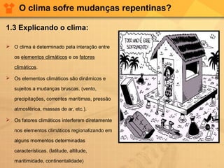 O clima sofre mudanças repentinas?
1.3 Explicando o clima:
 O clima é determinado pela interação entre
os elementos climáticos e os fatores
climáticos.
 Os elementos climáticos são dinâmicos e
sujeitos a mudanças bruscas. (vento,
precipitações, correntes marítimas, pressão
atmosférica, massas de ar, etc.).
 Os fatores climáticos interferem diretamente
nos elementos climáticos regionalizando em
alguns momentos determinadas
características. (latitude, altitude,
maritimidade, continentalidade)
 