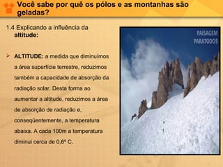 Você sabe por quê os pólos e as montanhas são
geladas?
1.4 Explicando a influência da
altitude:
 ALTITUDE: a medida que diminuímos
a área superfície terrestre, reduzimos
também a capacidade de absorção da
radiação solar. Desta forma ao
aumentar a altitude, reduzimos a área
de absorção de radiação e,
conseqüentemente, a temperatura
abaixa. A cada 100m a temperatura
diminui cerca de 0,6º C.
 