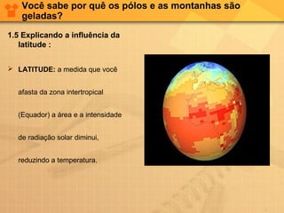 Você sabe por quê os pólos e as montanhas são
geladas?
1.5 Explicando a influência da
latitude :
 LATITUDE: a medida que você
afasta da zona intertropical
(Equador) a área e a intensidade
de radiação solar diminui,
reduzindo a temperatura.
 