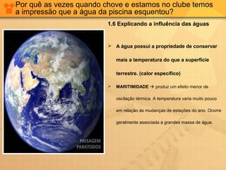 Por quê as vezes quando chove e estamos no clube temos
a impressão que a água da piscina esquentou?
1.6 Explicando a influência das águas
 A água possui a propriedade de conservar
mais a temperatura do que a superfície
terrestre. (calor específico)
 MARITIMIDADE  produz um efeito menor de
oscilação térmica. A temperatura varia muito pouco
em relação às mudanças de estações do ano. Ocorre
geralmente associada a grandes massa de água.
 