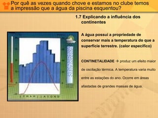 Por quê as vezes quando chove e estamos no clube temos
a impressão que a água da piscina esquentou?
1.7 Explicando a influência dos
continentes
 A água possui a propriedade de
conservar mais a temperatura do que a
superfície terrestre. (calor específico)
 CONTINETALIDADE  produz um efeito maior
de oscilação térmica. A temperatura varia muito
entre as estações do ano. Ocorre em áreas
afastadas de grandes massas de água.
 