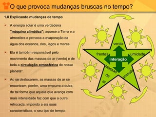 O que provoca mudanças bruscas no tempo?
1.8 Explicando mudanças de tempo
 A energia solar é uma verdadeira
"máquina climática": aquece a Terra e a
atmosfera e provoca a evaporação da
água dos oceanos, rios, lagos e mares.
 Ela é também responsável pelo
movimento das massas de ar (vento) e de
toda a circulação atmosférica de nosso
planeta".
 Ao se deslocarem, as massas de ar se
encontram, porém, uma empurra a outra,
de tal forma que aquela que avança com
mais intensidade faz com que a outra
retroceda, impondo a ela suas
características, o seu tipo de tempo.
vento
umidade
pressão
Massas
de
ar
frentes
interação
 