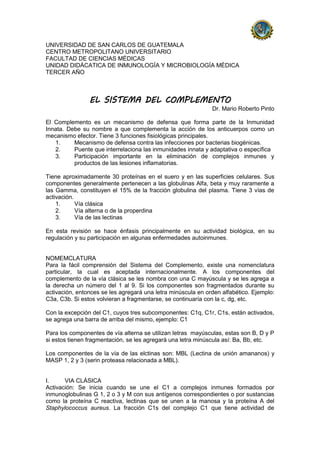 UNIVERSIDAD DE SAN CARLOS DE GUATEMALA
CENTRO METROPOLITANO UNIVERSITARIO
FACULTAD DE CIENCIAS MÉDICAS
UNIDAD DIDÁCATICA DE INMUNOLOGÍA Y MICROBIOLOGÍA MÉDICA
TERCER AÑO
EL SISTEMA DEL COMPLEMENTO
Dr. Mario Roberto Pinto
El Complemento es un mecanismo de defensa que forma parte de la Inmunidad
Innata. Debe su nombre a que complementa la acción de los anticuerpos como un
mecanismo efector. Tiene 3 funciones fisiológicas principales.
1. Mecanismo de defensa contra las infecciones por bacterias biogénicas.
2. Puente que interrelaciona las inmunidades innata y adaptativa o específica
3. Participación importante en la eliminación de complejos inmunes y
productos de las lesiones inflamatorias.
Tiene aproximadamente 30 proteínas en el suero y en las superficies celulares. Sus
componentes generalmente pertenecen a las globulinas Alfa, beta y muy raramente a
las Gamma, constituyen el 15% de la fracción globulina del plasma. Tiene 3 vías de
activación.
1. Vía clásica
2. Vía alterna o de la properdina
3. Vía de las lectinas
En esta revisión se hace énfasis principalmente en su actividad biológica, en su
regulación y su participación en algunas enfermedades autoinmunes.
NOMEMCLATURA
Para la fácil comprensión del Sistema del Complemento, existe una nomenclatura
particular, la cual es aceptada internacionalmente. A los componentes del
complemento de la vía clásica se les nombra con una C mayúscula y se les agrega a
la derecha un número del 1 al 9. Si los componentes son fragmentados durante su
activación, entonces se les agregará una letra minúscula en orden alfabético. Ejemplo:
C3a, C3b. Si estos volvieran a fragmentarse, se continuaría con la c, dg, etc.
Con la excepción del C1, cuyos tres subcomponentes: C1q, C1r, C1s, están activados,
se agrega una barra de arriba del mismo, ejemplo: C1
Para los componentes de vía alterna se utilizan letras mayúsculas, estas son B, D y P
si estos tienen fragmentación, se les agregará una letra minúscula así: Ba, Bb, etc.
Los componentes de la vía de las elctinas son: MBL (Lectina de unión amananos) y
MASP 1, 2 y 3 (serin proteasa relacionada a MBL).
I. VIA CLÁSICA
Activación: Se inicia cuando se une el C1 a complejos inmunes formados por
inmunoglobulinas G 1, 2 o 3 y M con sus antígenos correspondientes o por sustancias
como la proteína C reactiva, lectinas que se unen a la manosa y la proteína A del
Staphylococcus aureus. La fracción C1s del complejo C1 que tiene actividad de
 
