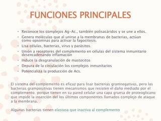 FUNCIONES PRINCIPALES
• Reconoce los complejos Ag-Ac., también polisacáridos y se une a ellos.
• Genera moléculas que al unirse a la membranas de bacterias, actúan
como opsoninas para activar la fagocitosis.
• Lisa células, bacterias, virus y parásitos.
• Unión a receptores del complemento en células del sistema inmunitario
desencadenando inflamación
• Induce la desgranulación de mastocitos
• Depura de la circulación los complejos inmunitarios
• Potencializa la producción de Acs.
El sistema del complemento es eficaz para lisar bacterias gramnegativas, pero las
bacterias grampositivas tienen mecanismos que resisten el daño mediado por el
complemento. porque tienen en su pared celular una capa gruesa de proteoglicano
que impide la inserción del los últimos componentes llamados complejo de ataque
a la membrana.
Algunas bacterias tienen elastasa que inactiva al complemento
 
