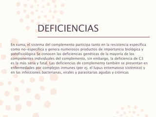 DEFICIENCIAS
En suma, el sistema del complemento participa tanto en la resistencia específica
como no-específica y genera numerosos productos de importancia biológica y
patofisiológica Se conocen las deficiencias genéticas de la mayoría de los
componentes individuales del complemento, sin embargo, la deficiencia de C3
es la más seria y fatal. Las deficiencias de complemento también se presentan en
enfermedades por complejos inmunes (por ej. el lupus eritematoso sistémico) y
en las infecciones bacterianas, virales y parasitarias agudas y crónicas
 