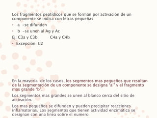Los fragmentos peptídicos que se forman por activación de un
componente se indica con letras pequeñas:
• a -se difunden
• b -se unen al Ag y Ac
Ej: C3a y C3b C4a y C4b
• Excepción: C2
En la mayoría de los casos, los segmentos mas pequeños que resultan
de la segmentación de un componente se designa “a’’ y el fragmento
mas grande “b”.
Los segmentos mas grandes se unen al blanco cerca del sitio de
activación.
Los mas pequeños se difunden y pueden precipitar reacciones
inflamatorias. Los segmentos que tienen actividad enzimática se
designan con una línea sobre el numero
 