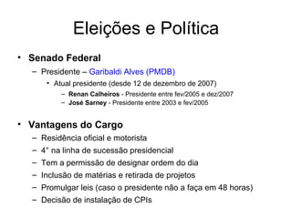 Eleições e Política Senado Federal Presidente –  Garibaldi Alves (PMDB) Atual presidente (desde 12 de dezembro de 2007)  Renan Calheiros  - Presidente entre fev/2005 e dez/2007 José Sarney  - Presidente entre 2003 e fev/2005 Vantagens do Cargo Residência oficial e motorista 4° na linha de sucessão presidencial Tem a permissão de designar ordem do dia Inclusão de matérias e retirada de projetos Promulgar leis (caso o presidente não a faça em 48 horas) Decisão de instalação de CPIs 