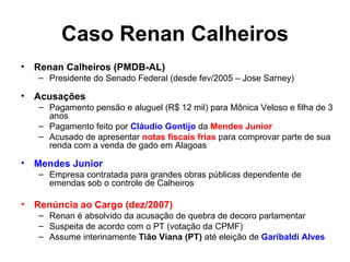 Caso Renan Calheiros Renan Calheiros (PMDB-AL) Presidente do Senado Federal (desde fev/2005 – Jose Sarney) Acusações Pagamento pensão e aluguel (R$ 12 mil) para Mônica Veloso e filha de 3 anos Pagamento feito por  Cláudio Gontijo  da  Mendes Junior Acusado de apresentar  notas fiscais frias  para comprovar parte de sua renda com a venda de gado em Alagoas Mendes Junior Empresa contratada para grandes obras públicas dependente de emendas sob o controle de Calheiros Renúncia ao Cargo (dez/2007) Renan é absolvido da acusação de quebra de decoro parlamentar Suspeita de acordo com o PT (votação da CPMF) Assume interinamente  Tião Viana (PT)  até eleição de  Garibaldi Alves 