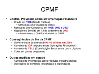 CPMF Contrib. Provisória sobre Movimentação Financeira Criada em  1996  (Saúde Pública) Conhecida como “imposto do cheque” Renovada pelo Congresso em  1999, 2002 e 2003 Rejeição no Senado em 13 de dezembro de  2007 45 votos contra a CMPF e 34 a favor da CPMF Conseqüências do fim da CPMF Governo deixa de arrecadar  R$ 40 bilhões em 2008 Aumento do  IOF  (Imposto sobre Operações Financeiras) Aumento da  CSLL  (Contribuição Social sobre Lucro Líquido) Corte em gastos do governo Outras medidas em estudo Aumento   do   IPI (Imposto sobre Produtos Industrializados) Operações de comércio (importação e exportação) 