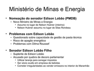 Ministério de Minas e Energia Nomeação do senador Edison Lobão (PMDB) Novo Ministro de Minas e Energia Assume no lugar de Nelson Hubner (interino) Nelson Hubner assumiu no lugar de Silas Rondeau Problemas com Edison Lobão Questionado sobre capacidade de gestão de pasta técnica Risco de apagão energético Problemas com Dilma Roussef Senador Edison Lobão Filho Suplente de Edison Lobão  Acusado por quebra de decoro parlamentar Utilizar laranja para sonegar impostos Ser sócio oculto em empresa de bebidas Cometer irregularidades ao vender emissora no interior do Maranhão 