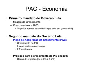 PAC - Economia Primeiro mandato do Governo Lula Milagre do Crescimento Crescimento em 2005  Superior apenas ao do Haiti (que esta em guerra civil) Segundo mandato do Governo Lula Plano de Aceleração do Crescimento (PAC) Crescimento do PIB  Investimentos na economia Infra-estrutura Projeção para o crescimento do PIB em 2007  Dados divergentes (de 4,3% a 5,2%) 