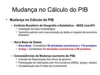 Mudança no Cálculo do PIB Mudança no Cálculo do PIB Instituto Brasileiro de Geografia e Estatística – IBGE (mar/07) Ampliação da base metodológica “ permitirá estimar com mais precisão os dados a respeito da economia brasileira” Nova Base de Dados Nova Base  - Contabilizar  56 atividades econômicas  e  110 produtos Antiga  – Contabilizar  43 atividades econômicas  e  80 produtos Conseqüências da Mudança (aumento do PIB) Inclusão da Depreciação dos ativos do governo Participação de instituições sem fins lucrativos (ONGs, Igrejas, clubes) Contabilização dos Fundos de Investimento 