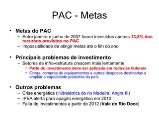PAC - Metas Metas do PAC  Entre janeiro e junho de 2007 foram investidos apenas  13,8% dos recursos previstos no PAC Impossibilidade de atingir metas até o fim do ano Principais problemas de investimento Setores de infra-estrutura crescem mais lentamente Parte do investimento deve ser aplicado em rodovias federais   Obras, compras de equipamentos e outras despesas destinadas a ampliar a capacidade produtiva do país Outros problemas Crise energética ( Hidrelétrica do rio Madeira, Angra III ) IPEA alerta para apagão energético em 2010 Falta de investimentos a partir de 2012 ( Vale do Rio Doce ) 
