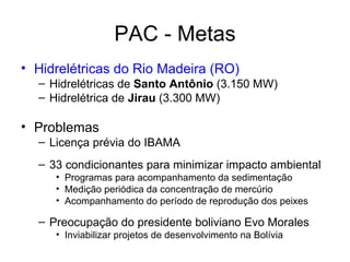 PAC - Metas Hidrelétricas do Rio Madeira (RO) Hidrelétricas de  Santo Antônio  (3.150 MW) Hidrelétrica de  Jirau  (3.300 MW) Problemas Licença prévia do IBAMA 33 condicionantes para minimizar impacto ambiental Programas para acompanhamento da sedimentação Medição periódica da concentração de mercúrio  Acompanhamento do período de reprodução dos peixes  Preocupação do presidente boliviano Evo Morales Inviabilizar projetos de desenvolvimento na Bolívia 