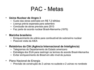 PAC - Metas Usina Nuclear de Angra 3 Custo das obras estimado em R$ 7,2 bilhões Licença prévia esperada para setembro Conclusão de obras prevista para 2013 Faz parte do acordo nuclear Brasil-Alemanha (1975) Marinha brasileira  Enriquecimento de urânio para combustível de submarino nuclear Possível visita da AIEA Relatórios da CIA (Agência Internacional de Inteligência) Telegramas do Departamento de Estado americano  Estratégia dos EUA para restringir os termos do acordo Brasil-Alemanha  Evitar enriquecimento do Brasil em alto nível de pureza Plano Nacional de Energia Previsão de construção de 2 usinas no sudeste e 2 usinas no nordeste 