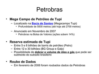 Petrobras Mega Campo de Petróleo de Tupi Localizado na  Bacia de Santos  (Megacampo Tupi) Profundidade de 5000 metros (até hoje até 2700 metros) Anunciado em Novembro de 2007 Petrobras na Bolsa de Valores (ações sobem 14%) Reserva estimada de Tupi Entre 5 e 8 bilhões de barris de petróleo (Petro) Entre 12 e 30 bilhões (BG Group e Galp) Possibilidade de  dobrar o volume de óleo e gás  que pode ser subtraído do subsolo brasileiro Roubo de Dados Em fevereiro de 2008 foram roubados dados da Petrobras 