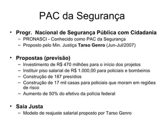 PAC da Segurança Progr.  Nacional de Segurança Pública com Cidadania  PRONASCI - Conhecido como PAC da Segurança Proposto pelo Min. Justiça  Tarso Genro  (Jun-Jul/2007) Propostas (previsão) Investimento de R$ 470 milhões para o início dos projetos Instituir piso salarial de R$ 1.000,00 para policiais e bombeiros Construção de 187 presídios  Construção de 17 mil casas para policiais que moram em regiões de risco Aumento de 50% do efetivo da polícia federal Saia Justa Modelo de reajuste salarial proposto por Tarso Genro 