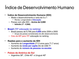 Índice   de   Desenvolvimento   Humano Índice de Desenvolvimento Humano (IDH) Mede o desenvolvimento e varia de 0 a 1 Renda, Longevidade e  Educação   Países com alto IDH –  Acima de 0,800 Islândia (1ª - 0,968) Brasil  (70ª colocação no ranking)  Brasil passou de 0,798 para  0,800  entre 2004 e 2005 Grupo de países considerados de alto desenvolvimento Caiu de 69ª para 70ª  colocação no ranking Razões para o aumento do IDH Aumento da  Longevidade   (71,5 anos para 71,7 anos) Aumento da  renda per capita  (foi de US$ 77 Aumento do  número de pessoas na escolas Países da América do Sul Argentina 38ª , Chile 40ª  e Uruguai 46ª 
