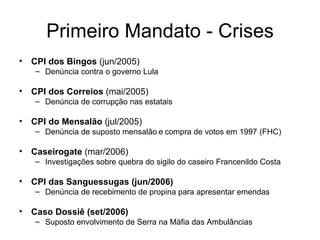 Primeiro Mandato - Crises CPI dos Bingos   (jun/2005) Denúncia contra o governo Lula CPI dos Correios  (mai/2005) Denúncia de corrupção nas estatais CPI do Mensalão  (jul/2005) Denúncia de suposto mensalão   e   compra de votos em 1997 (FHC) Caseirogate  (mar/2006) Investigações sobre quebra do sigilo do caseiro Francenildo Costa CPI das Sanguessugas (jun/2006) Denúncia de recebimento de propina para apresentar emendas Caso Dossiê (set/2006) Suposto envolvimento de Serra na Máfia das Ambulâncias 