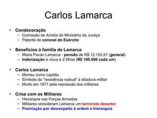Carlos Lamarca Condecoração Comissão de Anistia do Ministério da Justiça  Patente de  coronel do Exército Benefícios à família de Lamarca Maria Pavan Lamarca -  pensão  de R$ 12.152,61 ( general ) Indenização  à viúva e 2 filhos ( R$ 100.000 cada um ) Carlos Lamarca Morreu como capitão Símbolo da "resistência radical" à ditadura militar Morto em 1971 pela repressão dos militares Crise com os Militares Hierarquia nas Forças Armadas Militares consideram Lamarca um  terrorista desertor Premiação por desrespeito à ordem e hierarquia 